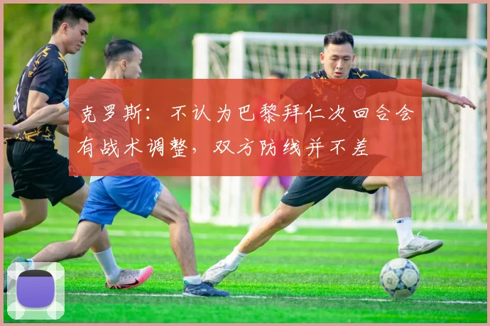 克罗斯：不认为巴黎拜仁次回合会有战术调整，双方防线并不差