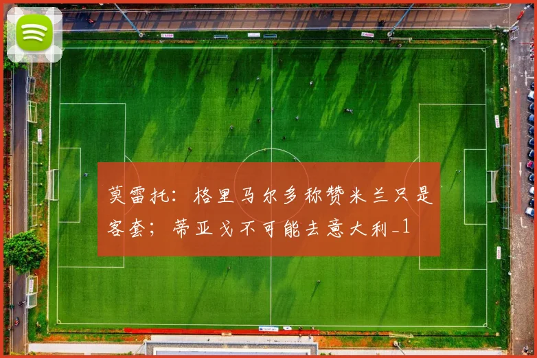 莫雷托：格里马尔多称赞米兰只是客套；蒂亚戈不可能去意大利_1