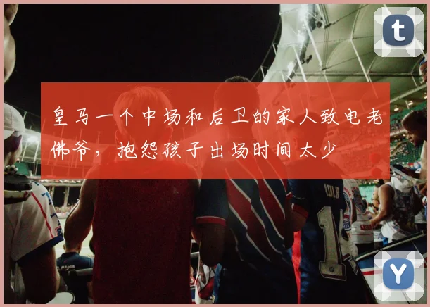 皇马一个中场和后卫的家人致电老佛爷，抱怨孩子出场时间太少