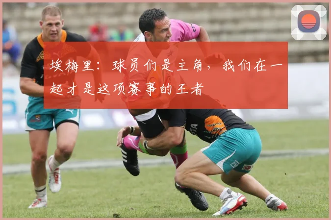 埃梅里：球员们是主角，我们在一起才是这项赛事的王者